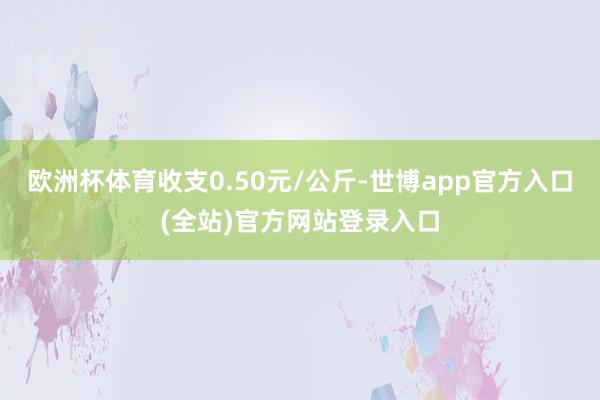 欧洲杯体育收支0.50元/公斤-世博app官方入口(全站)官方网站登录入口