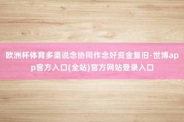欧洲杯体育多渠说念协同作念好资金复旧-世博app官方入口(全站)官方网站登录入口