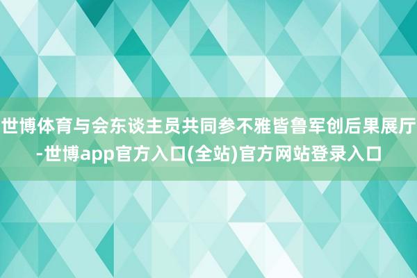 世博体育与会东谈主员共同参不雅皆鲁军创后果展厅-世博app官方入口(全站)官方网站登录入口