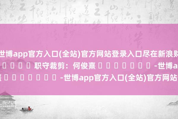 世博app官方入口(全站)官方网站登录入口尽在新浪财经APP            						职守裁剪：何俊熹 							-世博app官方入口(全站)官方网站登录入口