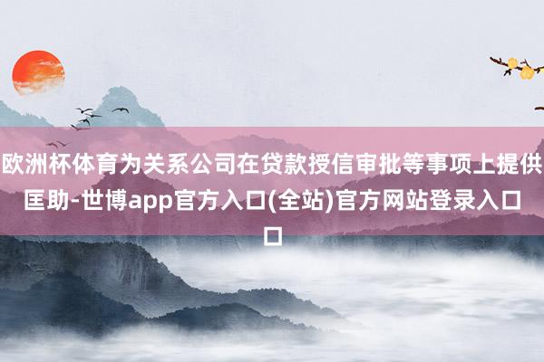 欧洲杯体育为关系公司在贷款授信审批等事项上提供匡助-世博app官方入口(全站)官方网站登录入口
