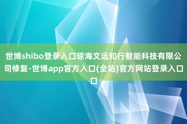 世博shibo登录入口琼海文远知行智能科技有限公司修复-世博app官方入口(全站)官方网站登录入口