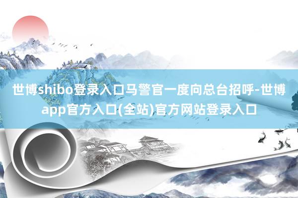 世博shibo登录入口马警官一度向总台招呼-世博app官方入口(全站)官方网站登录入口