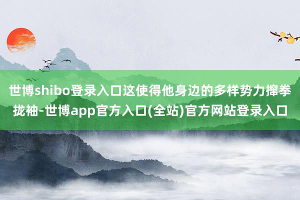 世博shibo登录入口这使得他身边的多样势力撺拳拢袖-世博app官方入口(全站)官方网站登录入口