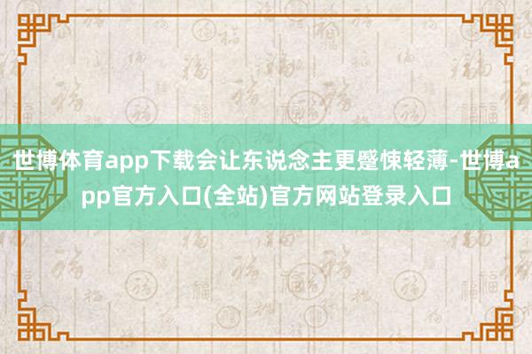 世博体育app下载会让东说念主更蹙悚轻薄-世博app官方入口(全站)官方网站登录入口