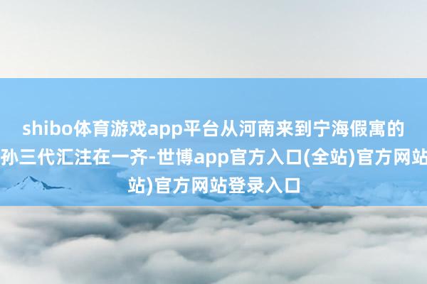 shibo体育游戏app平台从河南来到宁海假寓的王大伯祖孙三代汇注在一齐-世博app官方入口(全站)官方网站登录入口