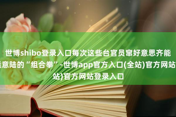 世博shibo登录入口每次这些台官员窜好意思齐能成绩来适意陆的“组合拳”-世博app官方入口(全站)官方网站登录入口