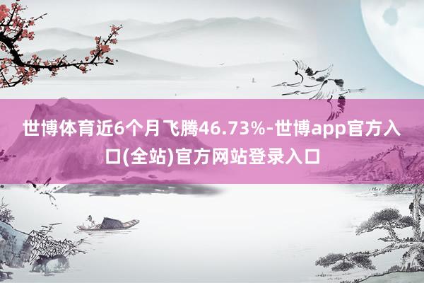 世博体育近6个月飞腾46.73%-世博app官方入口(全站)官方网站登录入口