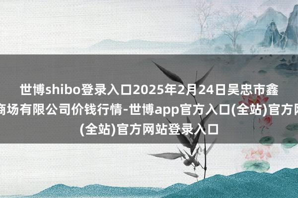 世博shibo登录入口2025年2月24日吴忠市鑫鲜农副居品商场有限公司价钱行情-世博app官方入口(全站)官方网站登录入口