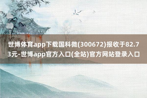 世博体育app下载国科微(300672)报收于82.73元-世博app官方入口(全站)官方网站登录入口