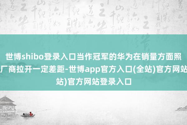 世博shibo登录入口当作冠军的华为在销量方面照旧与其他厂商拉开一定差距-世博app官方入口(全站)官方网站登录入口