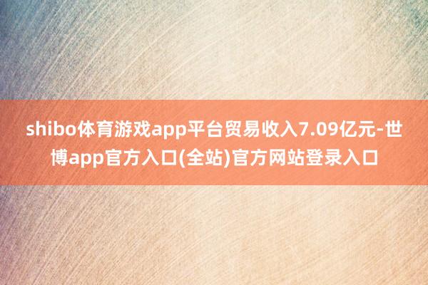 shibo体育游戏app平台贸易收入7.09亿元-世博app官方入口(全站)官方网站登录入口