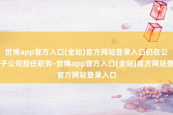 世博app官方入口(全站)官方网站登录入口仍在公司控股子公司担任职务-世博app官方入口(全站)官方网站登录入口