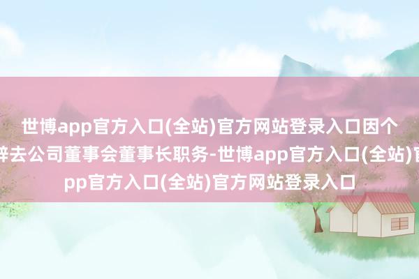 世博app官方入口(全站)官方网站登录入口因个东谈主原因苦求辞去公司董事会董事长职务-世博app官方入口(全站)官方网站登录入口