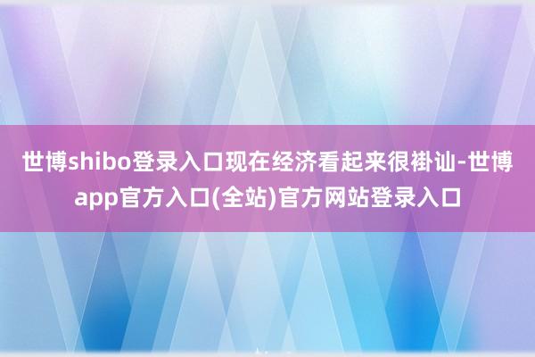 世博shibo登录入口现在经济看起来很褂讪-世博app官方入口(全站)官方网站登录入口
