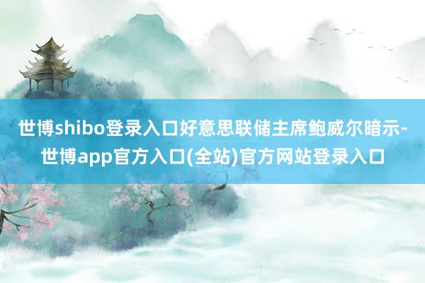 世博shibo登录入口好意思联储主席鲍威尔暗示-世博app官方入口(全站)官方网站登录入口