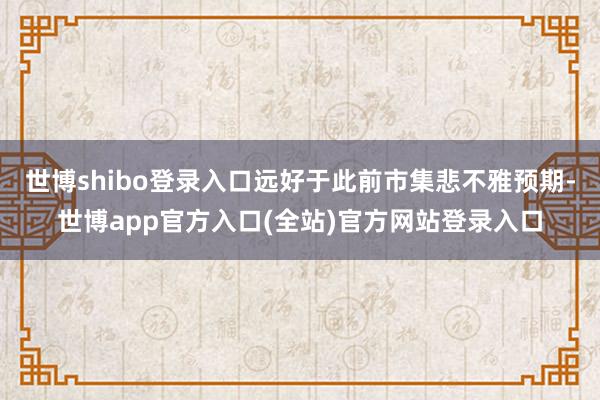 世博shibo登录入口远好于此前市集悲不雅预期-世博app官方入口(全站)官方网站登录入口