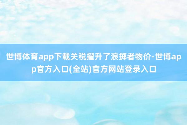 世博体育app下载关税擢升了浪掷者物价-世博app官方入口(全站)官方网站登录入口