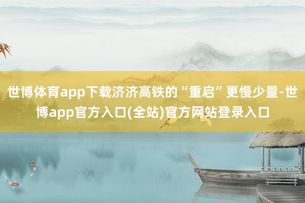 世博体育app下载济济高铁的“重启”更慢少量-世博app官方入口(全站)官方网站登录入口
