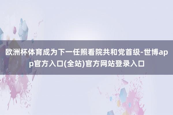 欧洲杯体育成为下一任照看院共和党首级-世博app官方入口(全站)官方网站登录入口