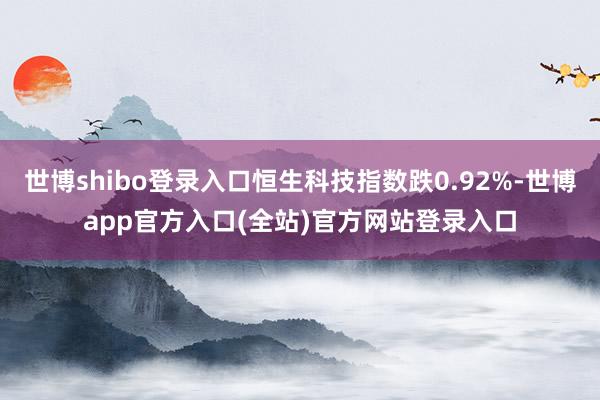 世博shibo登录入口恒生科技指数跌0.92%-世博app官方入口(全站)官方网站登录入口