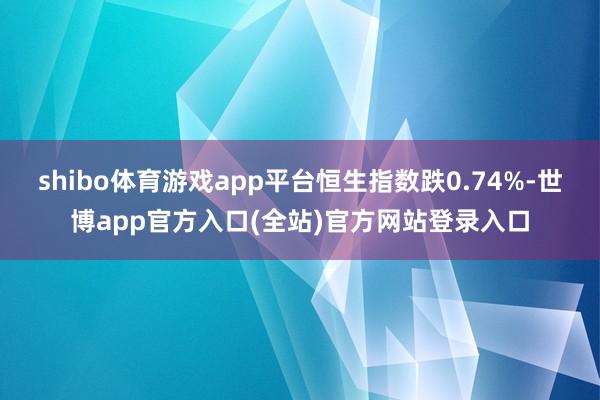 shibo体育游戏app平台恒生指数跌0.74%-世博app官方入口(全站)官方网站登录入口