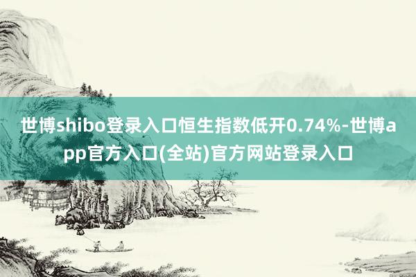 世博shibo登录入口恒生指数低开0.74%-世博app官方入口(全站)官方网站登录入口