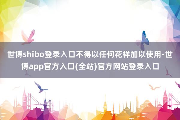 世博shibo登录入口不得以任何花样加以使用-世博app官方入口(全站)官方网站登录入口