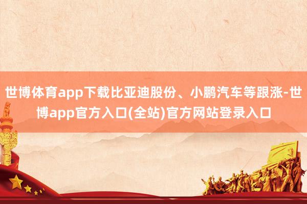 世博体育app下载比亚迪股份、小鹏汽车等跟涨-世博app官方入口(全站)官方网站登录入口