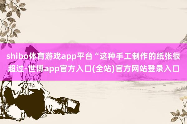 shibo体育游戏app平台“这种手工制作的纸张很超过-世博app官方入口(全站)官方网站登录入口