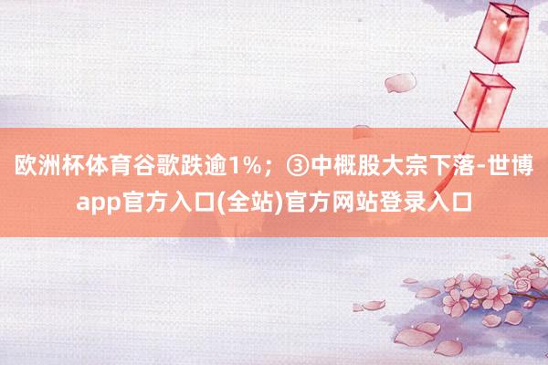 欧洲杯体育谷歌跌逾1%；　　③中概股大宗下落-世博app官方入口(全站)官方网站登录入口