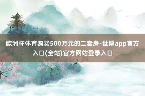欧洲杯体育购买500万元的二套房-世博app官方入口(全站)官方网站登录入口