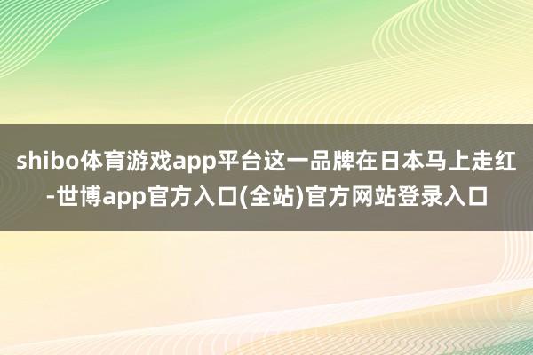 shibo体育游戏app平台这一品牌在日本马上走红-世博app官方入口(全站)官方网站登录入口