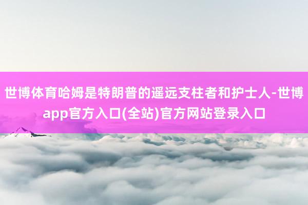 世博体育哈姆是特朗普的遥远支柱者和护士人-世博app官方入口(全站)官方网站登录入口