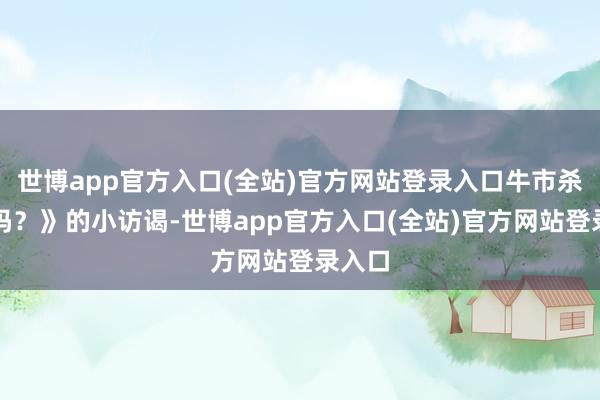 世博app官方入口(全站)官方网站登录入口牛市杀青了吗？》的小访谒-世博app官方入口(全站)官方网站登录入口