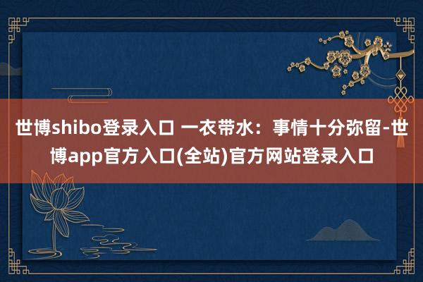 世博shibo登录入口 一衣带水：事情十分弥留-世博app官方入口(全站)官方网站登录入口