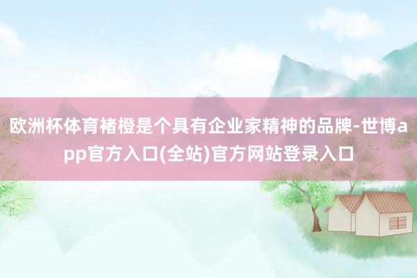 欧洲杯体育褚橙是个具有企业家精神的品牌-世博app官方入口(全站)官方网站登录入口