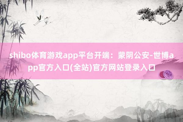 shibo体育游戏app平台开端：蒙阴公安-世博app官方入口(全站)官方网站登录入口