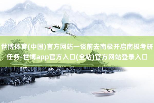 世博体育(中国)官方网站一谈前去南极开启南极考研任务-世博app官方入口(全站)官方网站登录入口