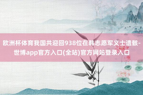 欧洲杯体育我国共迎回938位在韩志愿军义士遗骸-世博app官方入口(全站)官方网站登录入口