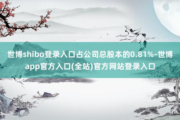 世博shibo登录入口占公司总股本的0.81%-世博app官方入口(全站)官方网站登录入口