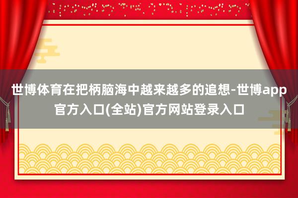 世博体育在把柄脑海中越来越多的追想-世博app官方入口(全站)官方网站登录入口