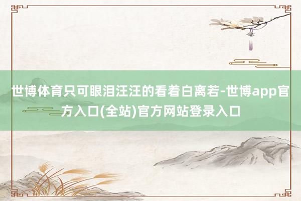 世博体育只可眼泪汪汪的看着白离若-世博app官方入口(全站)官方网站登录入口