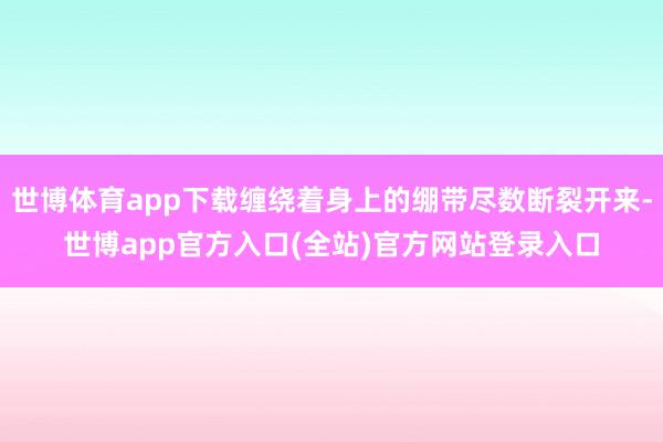 世博体育app下载缠绕着身上的绷带尽数断裂开来-世博app官方入口(全站)官方网站登录入口