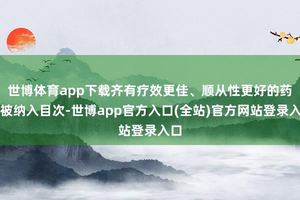 世博体育app下载齐有疗效更佳、顺从性更好的药品被纳入目次-世博app官方入口(全站)官方网站登录入口