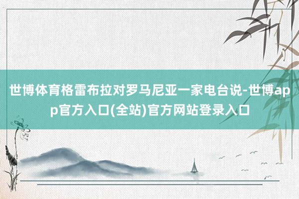 世博体育格雷布拉对罗马尼亚一家电台说-世博app官方入口(全站)官方网站登录入口