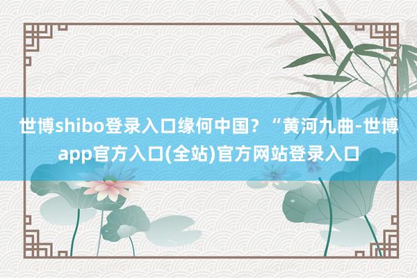 世博shibo登录入口　　缘何中国？“黄河九曲-世博app官方入口(全站)官方网站登录入口