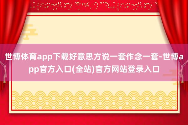 世博体育app下载好意思方说一套作念一套-世博app官方入口(全站)官方网站登录入口