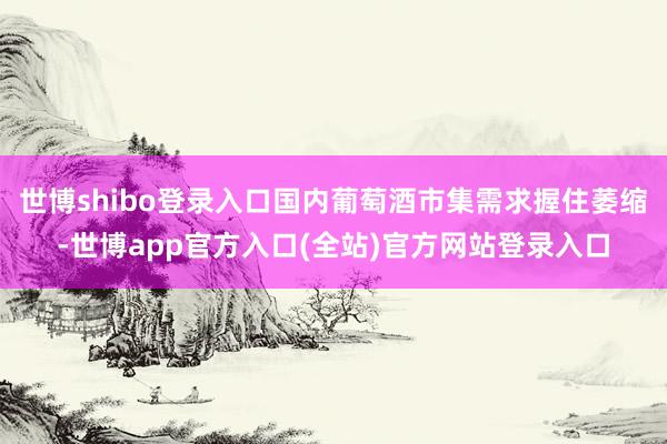 世博shibo登录入口国内葡萄酒市集需求握住萎缩-世博app官方入口(全站)官方网站登录入口