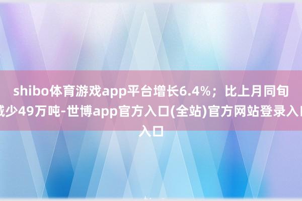 shibo体育游戏app平台增长6.4%；比上月同旬减少49万吨-世博app官方入口(全站)官方网站登录入口